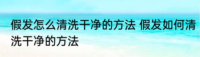 假发怎么清洗干净的方法 假发如何清洗干净的方法