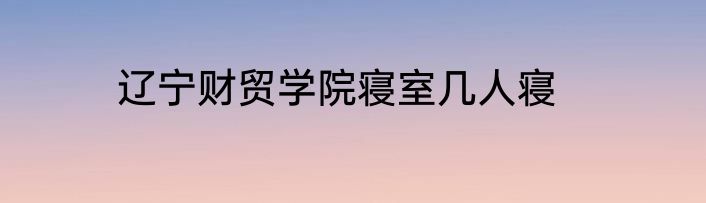 辽宁财贸学院寝室几人寝