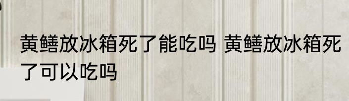 黄鳝放冰箱死了能吃吗 黄鳝放冰箱死了可以吃吗