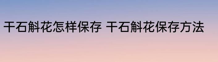 干石斛花怎样保存 干石斛花保存方法