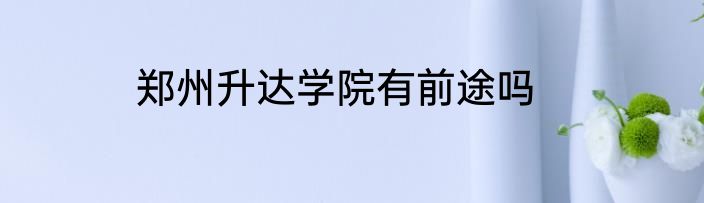 郑州升达学院有前途吗