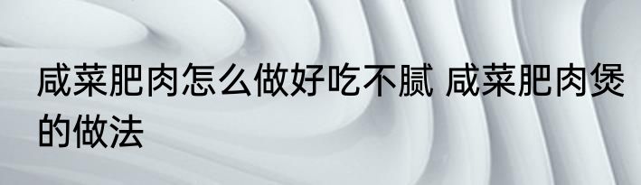 咸菜肥肉怎么做好吃不腻 咸菜肥肉煲的做法
