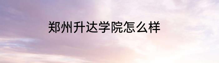 郑州升达学院怎么样