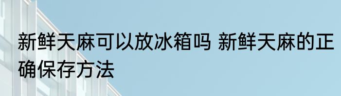 新鲜天麻可以放冰箱吗 新鲜天麻的正确保存方法