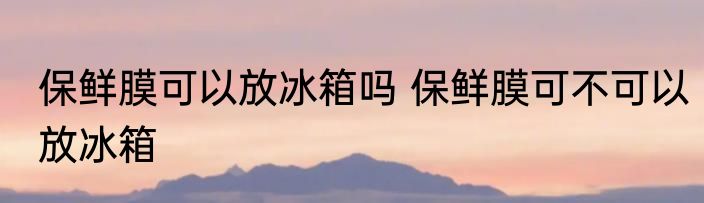 保鲜膜可以放冰箱吗 保鲜膜可不可以放冰箱