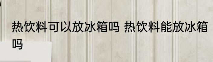 热饮料可以放冰箱吗 热饮料能放冰箱吗