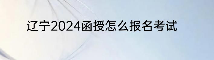辽宁2024函授怎么报名考试