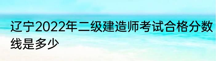 辽宁2022年二级建造师考试合格分数线是多少