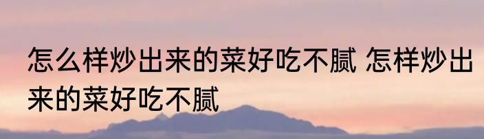怎么样炒出来的菜好吃不腻 怎样炒出来的菜好吃不腻