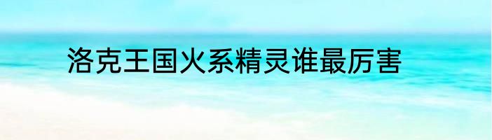 洛克王国火系精灵谁最厉害