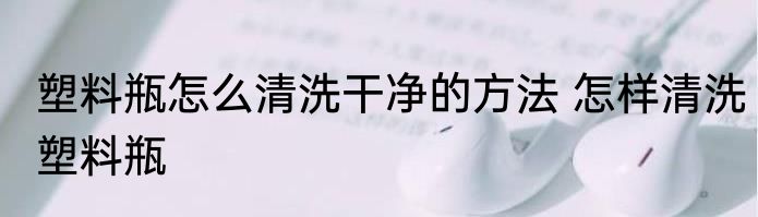 塑料瓶怎么清洗干净的方法 怎样清洗塑料瓶