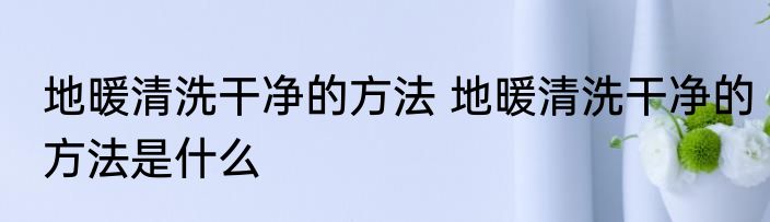 地暖清洗干净的方法 地暖清洗干净的方法是什么