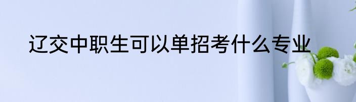 辽交中职生可以单招考什么专业