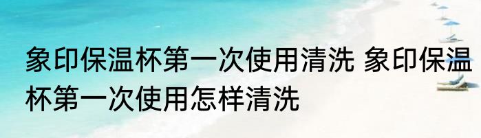 象印保温杯第一次使用清洗 象印保温杯第一次使用怎样清洗