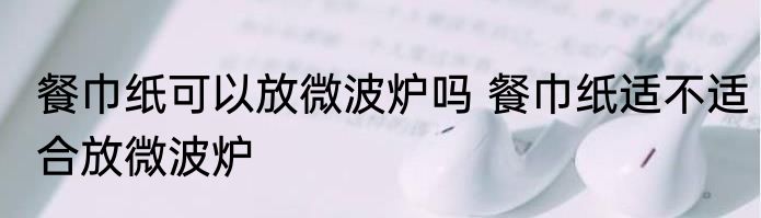 餐巾纸可以放微波炉吗 餐巾纸适不适合放微波炉