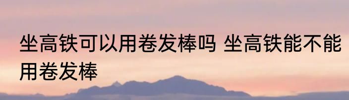 坐高铁可以用卷发棒吗 坐高铁能不能用卷发棒