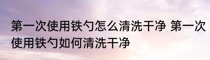 第一次使用铁勺怎么清洗干净 第一次使用铁勺如何清洗干净