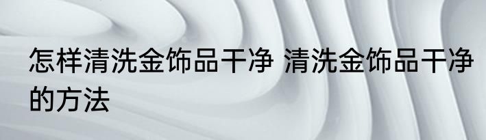 怎样清洗金饰品干净 清洗金饰品干净的方法