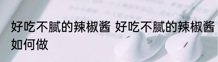 好吃不腻的辣椒酱 好吃不腻的辣椒酱如何做