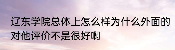 辽东学院总体上怎么样为什么外面的对他评价不是很好啊