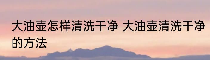 大油壶怎样清洗干净 大油壶清洗干净的方法