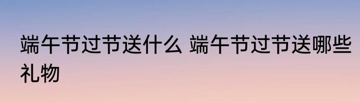 端午节过节送什么 端午节过节送哪些礼物