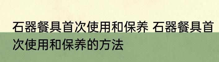 石器餐具首次使用和保养 石器餐具首次使用和保养的方法