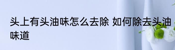 头上有头油味怎么去除 如何除去头油味道