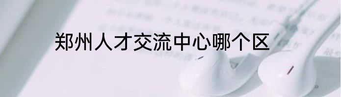 郑州人才交流中心哪个区