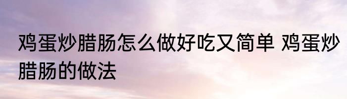 鸡蛋炒腊肠怎么做好吃又简单 鸡蛋炒腊肠的做法