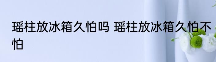 瑶柱放冰箱久怕吗 瑶柱放冰箱久怕不怕