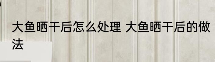 大鱼晒干后怎么处理 大鱼晒干后的做法