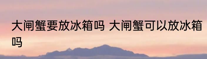 大闸蟹要放冰箱吗 大闸蟹可以放冰箱吗