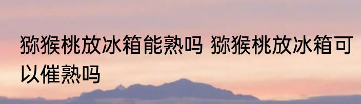 猕猴桃放冰箱能熟吗 猕猴桃放冰箱可以催熟吗