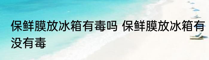 保鲜膜放冰箱有毒吗 保鲜膜放冰箱有没有毒