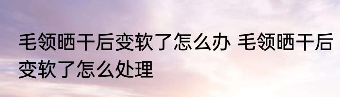 毛领晒干后变软了怎么办 毛领晒干后变软了怎么处理