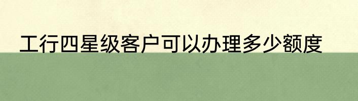 工行四星级客户可以办理多少额度