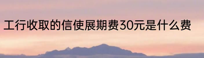 工行收取的信使展期费30元是什么费