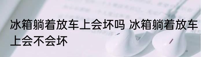 冰箱躺着放车上会坏吗 冰箱躺着放车上会不会坏