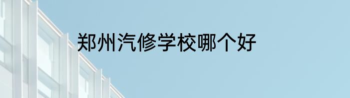 郑州汽修学校哪个好