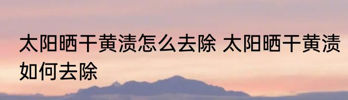 太阳晒干黄渍怎么去除 太阳晒干黄渍如何去除