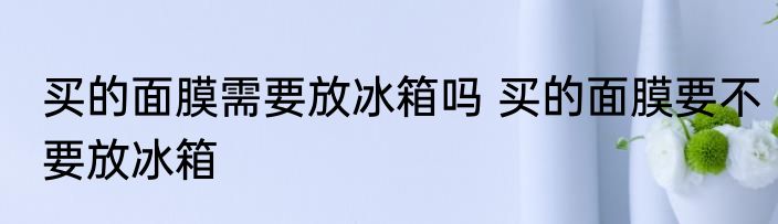 买的面膜需要放冰箱吗 买的面膜要不要放冰箱