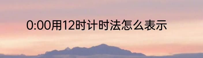 0:00用12时计时法怎么表示