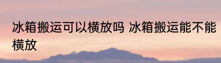 冰箱搬运可以横放吗 冰箱搬运能不能横放