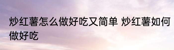 炒红薯怎么做好吃又简单 炒红薯如何做好吃