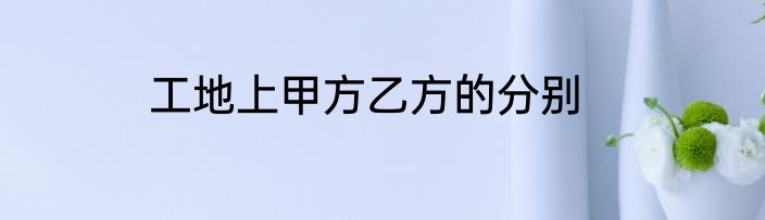 工地上甲方乙方的分别