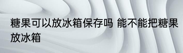 糖果可以放冰箱保存吗 能不能把糖果放冰箱