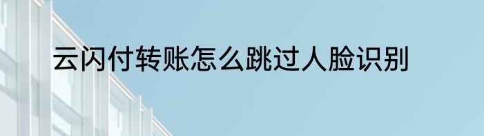 云闪付转账怎么跳过人脸识别