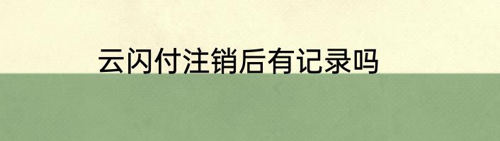 云闪付注销后有记录吗
