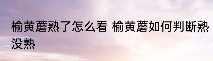 榆黄蘑熟了怎么看 榆黄蘑如何判断熟没熟